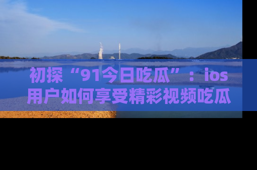 初探“91今日吃瓜”：ios用户如何享受精彩视频吃瓜时光
