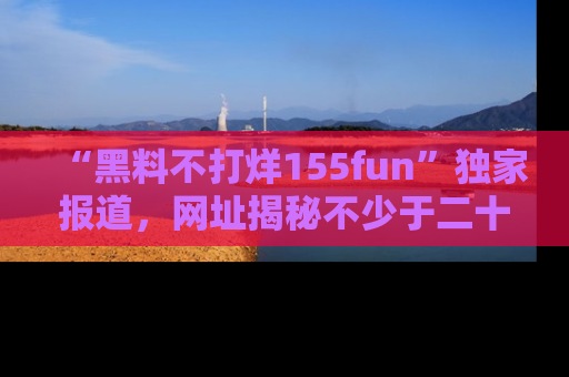 “黑料不打烊155fun”独家报道，网址揭秘不少于二十条惊人黑料新闻！