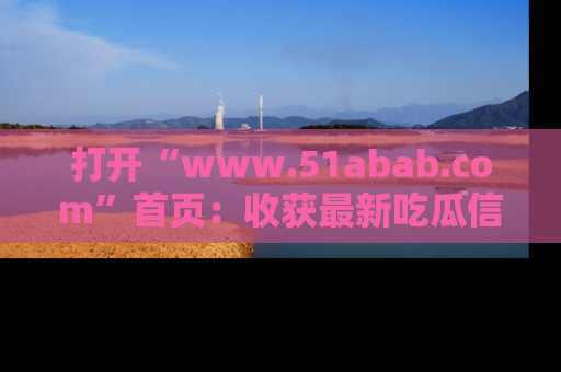 打开“www.51abab.com”首页：收获最新吃瓜信息，成为圈内明星动态达人！