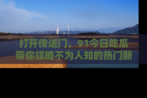 打开传送门，91今日吃瓜带你领略不为人知的热门新闻！