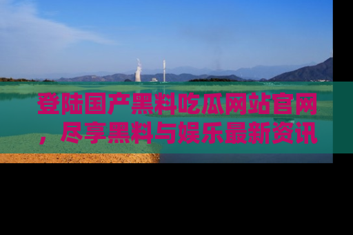 登陆国产黑料吃瓜网站官网，尽享黑料与娱乐最新资讯