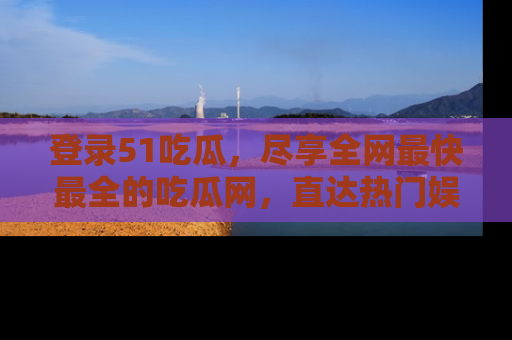 登录51吃瓜，尽享全网最快最全的吃瓜网，直达热门娱乐新闻！