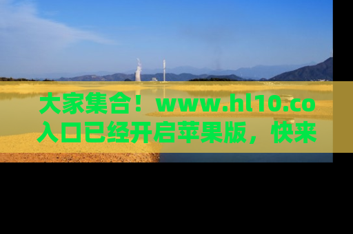 大家集合！www.hl10.co入口已经开启苹果版，快来一起享受吃瓜吧！