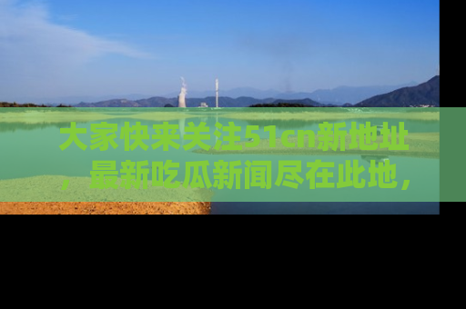 大家快来关注51cn新地址，最新吃瓜新闻尽在此地，绝对不容错过哦！