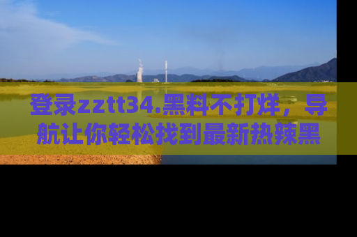 登录zztt34.黑料不打烊，导航让你轻松找到最新热辣黑料，吃瓜更方便！