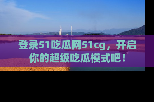 登录51吃瓜网51cg，开启你的超级吃瓜模式吧！