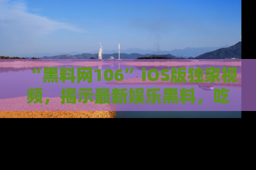 “黑料网106”iOS版独家视频，揭示最新娱乐黑料，吃瓜不停！