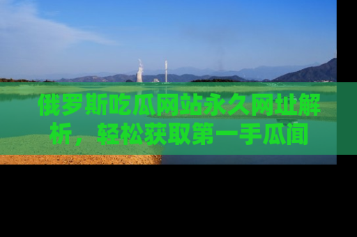 俄罗斯吃瓜网站永久网址解析，轻松获取第一手瓜闻