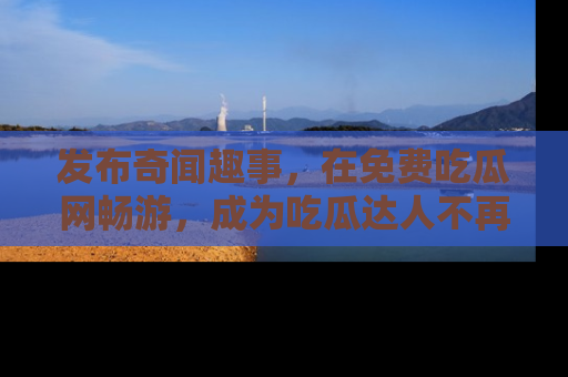 发布奇闻趣事，在免费吃瓜网畅游，成为吃瓜达人不再是梦！