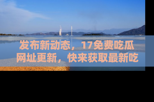 发布新动态，17免费吃瓜网址更新，快来获取最新吃瓜信息哦！