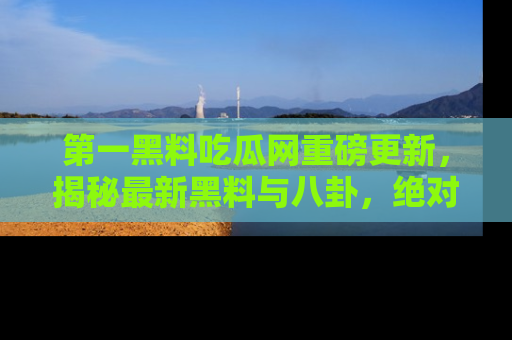 第一黑料吃瓜网重磅更新，揭秘最新黑料与八卦，绝对不容错过