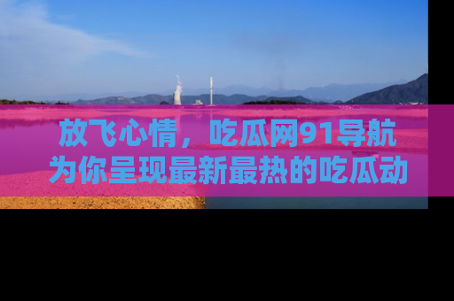 放飞心情，吃瓜网91导航为你呈现最新最热的吃瓜动态！