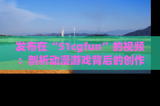 发布在“51cgfun”的视频：剖析动漫游戏背后的创作故事与文化意蕴！