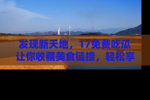 发现新天地，17免费吃瓜让你收藏美食链接，轻松享受美好生活