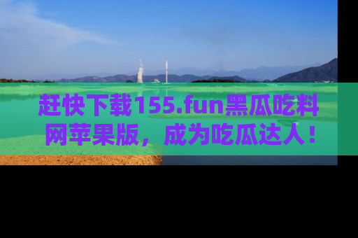赶快下载155.fun黑瓜吃料网苹果版，成为吃瓜达人！