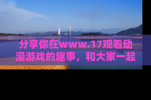 分享你在www.17观看动漫游戏的趣事，和大家一起探讨二次元魅力！
