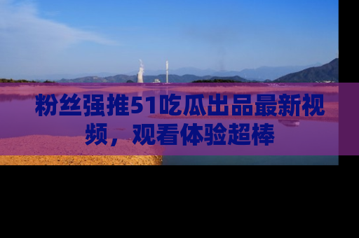 粉丝强推51吃瓜出品最新视频，观看体验超棒