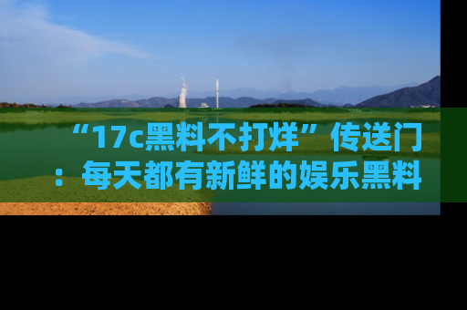 “17c黑料不打烊”传送门:每天都有新鲜的娱乐黑料等你来揭秘!