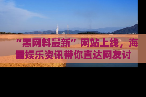 “黑网料最新”网站上线，海量娱乐资讯带你直达网友讨论的中心！