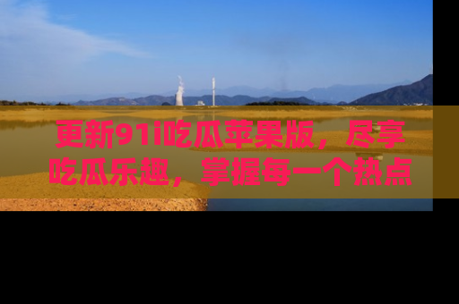更新91i吃瓜苹果版，尽享吃瓜乐趣，掌握每一个热点话题