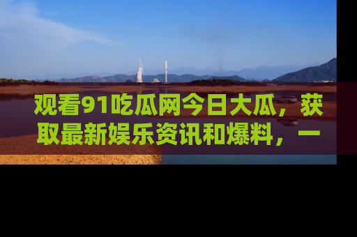 观看91吃瓜网今日大瓜，获取最新娱乐资讯和爆料，一起来围观！