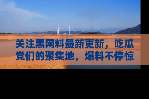 关注黑网料最新更新，吃瓜党们的聚集地，爆料不停惊喜连连！