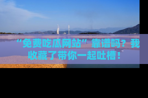 “免费吃瓜网站”靠谱吗？我收藏了带你一起吐槽！