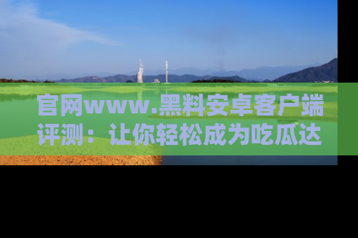 官网www.黑料安卓客户端评测：让你轻松成为吃瓜达人！