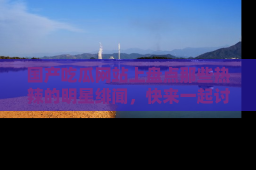 国产吃瓜网站上盘点那些热辣的明星绯闻，快来一起讨论吧！