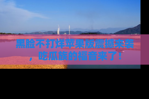 黑脸不打烊苹果版震撼来袭，吃瓜族的福音来了！