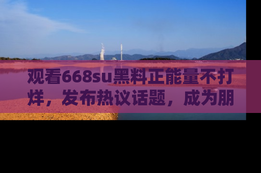 观看668su黑料正能量不打烊，发布热议话题，成为朋友圈焦点！