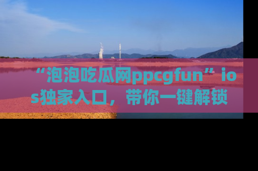 “泡泡吃瓜网ppcgfun”ios独家入口，带你一键解锁最新娱乐资讯，快来吃瓜！