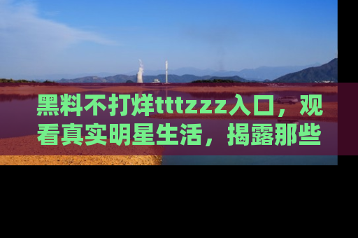 黑料不打烊tttzzz入口，观看真实明星生活，揭露那些不为人知的真相