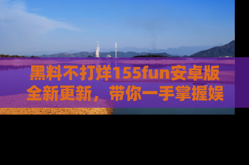 黑料不打烊155fun安卓版全新更新，带你一手掌握娱乐圈的秘密与八卦！