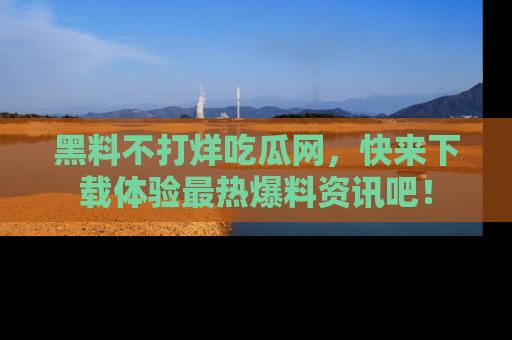 黑料不打烊吃瓜网，快来下载体验最热爆料资讯吧！