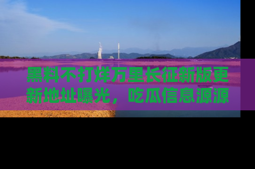 黑料不打烊万里长征新版更新地址曝光，吃瓜信息源源不断