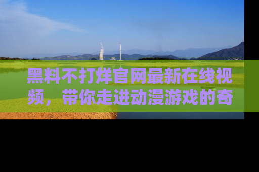 黑料不打烊官网最新在线视频，带你走进动漫游戏的奇幻与现实交汇处