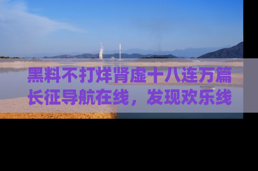黑料不打烊肾虚十八连万篇长征导航在线，发现欢乐线路的最佳app推荐！