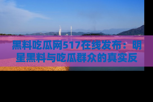 黑料吃瓜网517在线发布：明星黑料与吃瓜群众的真实反应