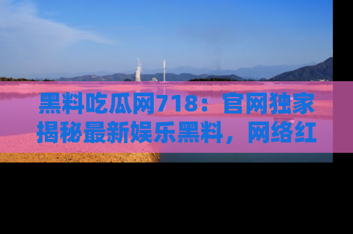 黑料吃瓜网718：官网独家揭秘最新娱乐黑料，网络红人齐聚一堂！