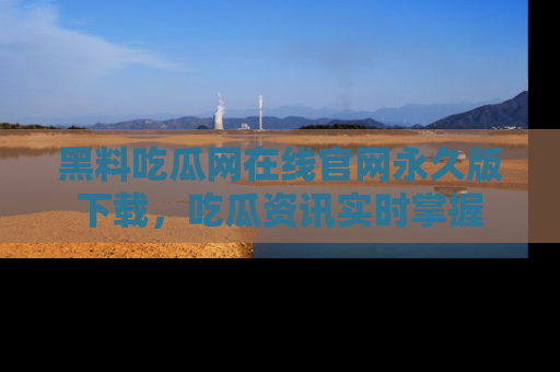 黑料吃瓜网在线官网永久版下载，吃瓜资讯实时掌握