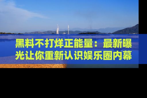 黑料不打烊正能量：最新曝光让你重新认识娱乐圈内幕！