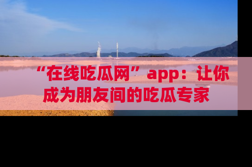 “在线吃瓜网”app：让你成为朋友间的吃瓜专家