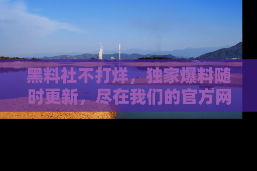 黑料社不打烊，独家爆料随时更新，尽在我们的官方网站网址！