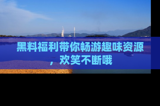 黑料福利带你畅游趣味资源，欢笑不断哦