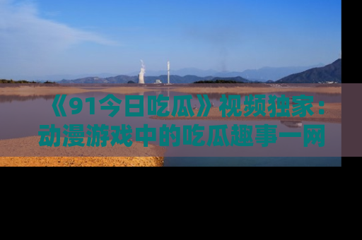 《91今日吃瓜》视频独家：动漫游戏中的吃瓜趣事一网打尽！