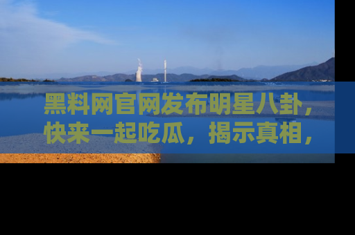 黑料网官网发布明星八卦，快来一起吃瓜，揭示真相，乐趣无穷！