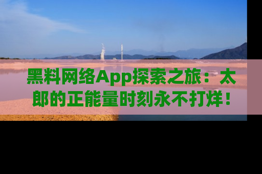 黑料网络App探索之旅：太郎的正能量时刻永不打烊！