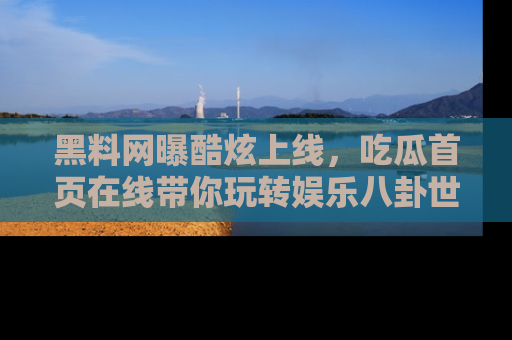 黑料网曝酷炫上线，吃瓜首页在线带你玩转娱乐八卦世界