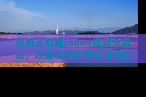 黑料正能量index视频大盘点，观看必看的娱乐圈黑暗与光明！